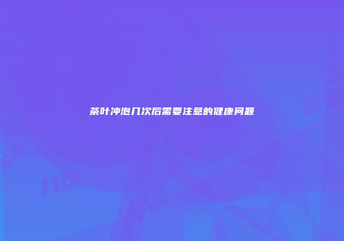 茶叶冲泡几次后需要注意的健康问题