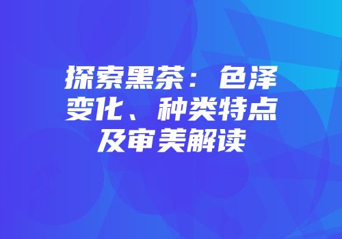 探索黑茶：色泽变化、种类特点及审美解读