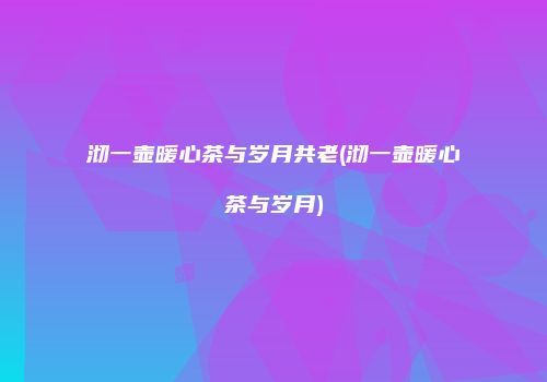 沏一壶暖心茶与岁月共老(沏一壶暖心茶与岁月)