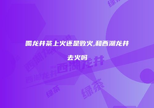 喝龙井茶上火还是败火,和西湖龙井去火吗
