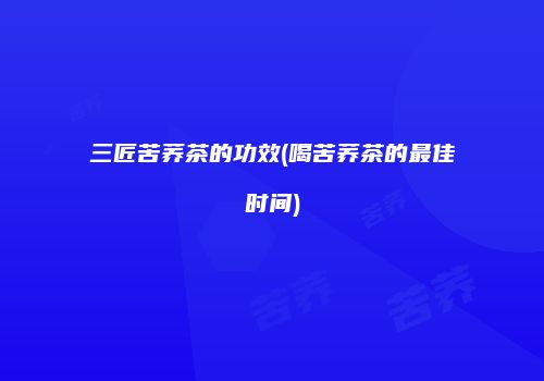 三匠苦荞茶的功效(喝苦荞茶的最佳时间)