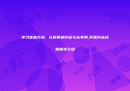 学习这些方法，让你的茶叶店与众不同,开茶叶店经营模式介绍