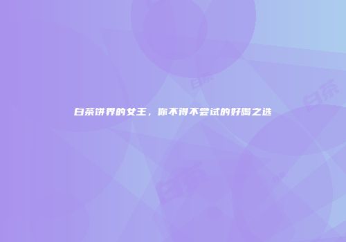 白茶饼界的女王，你不得不尝试的好喝之选