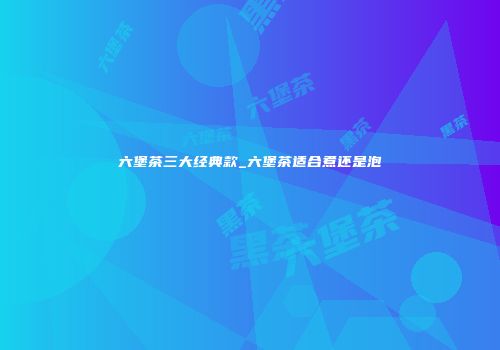 六堡茶三大经典款_六堡茶适合煮还是泡