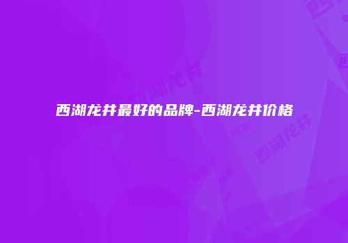西湖龙井最好的品牌-西湖龙井价格