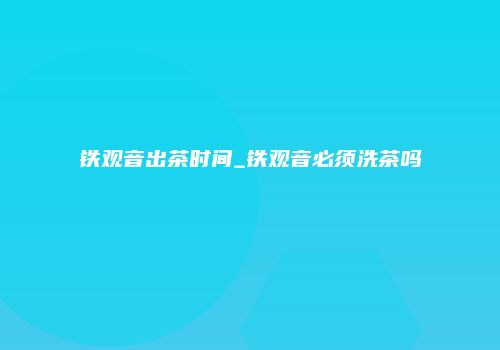 铁观音出茶时间_铁观音必须洗茶吗