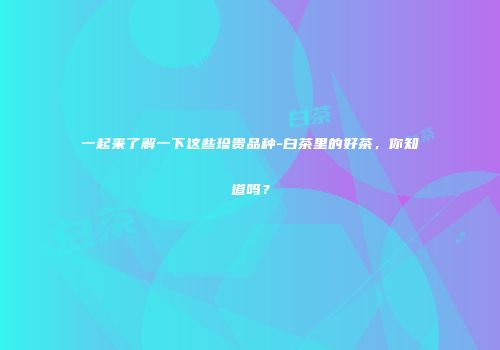 一起来了解一下这些珍贵品种-白茶里的好茶，你知道吗？