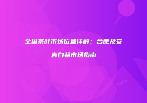 全国茶叶市场位置详解：合肥及安吉白茶市场指南