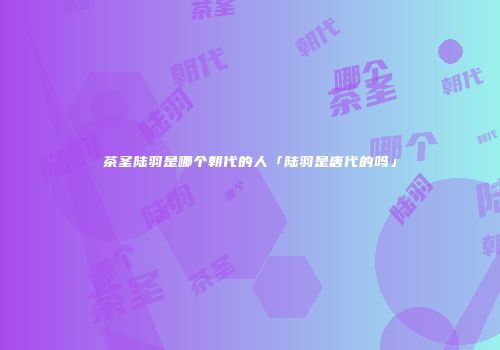 茶圣陆羽是哪个朝代的人「陆羽是唐代的吗」