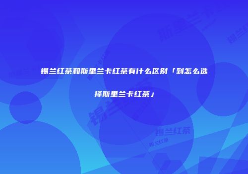 锡兰红茶和斯里兰卡红茶有什么区别「到怎么选择斯里兰卡红茶」