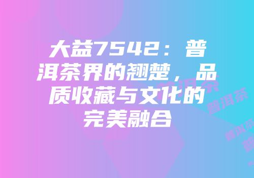 大益7542：普洱茶界的翘楚，品质收藏与文化的完美融合