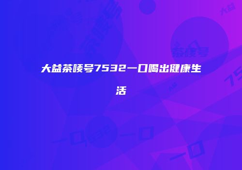 大益茶唛号7532一口喝出健康生活