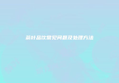 茶叶品饮常见问题及处理方法