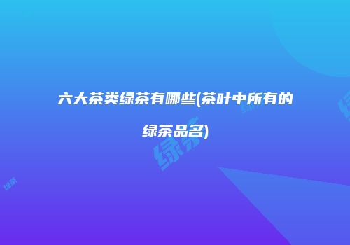 六大茶类绿茶有哪些(茶叶中所有的绿茶品名)