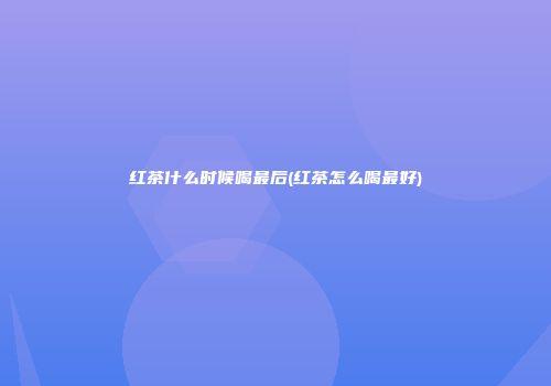 红茶什么时候喝最后(红茶怎么喝最好)