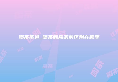 喝茶茶道_喝茶和品茶的区别在哪里