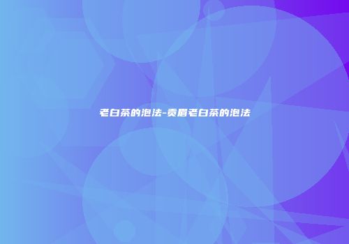 老白茶的泡法-贡眉老白茶的泡法