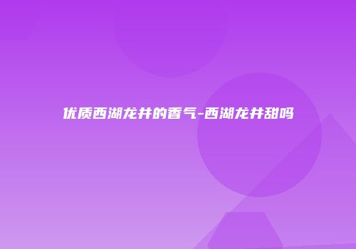 优质西湖龙井的香气-西湖龙井甜吗