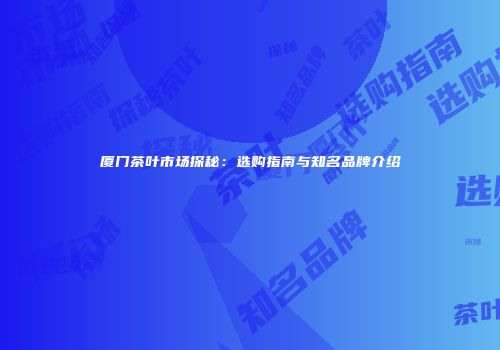 厦门茶叶市场探秘：选购指南与知名品牌介绍