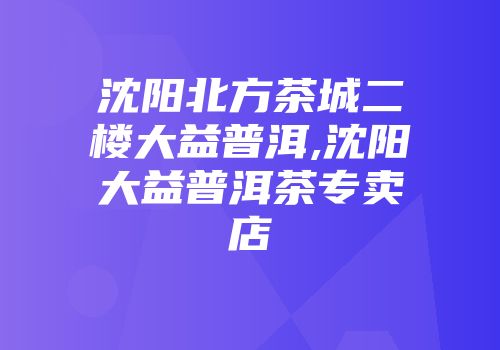 沈阳北方茶城二楼大益普洱,沈阳大益普洱茶专卖店