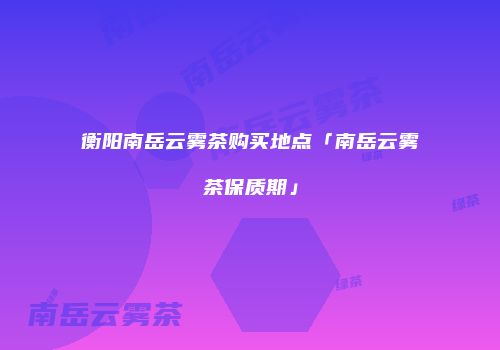 衡阳南岳云雾茶购买地点「南岳云雾茶保质期」