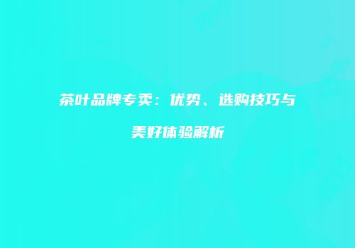 茶叶品牌专卖：优势、选购技巧与美好体验解析