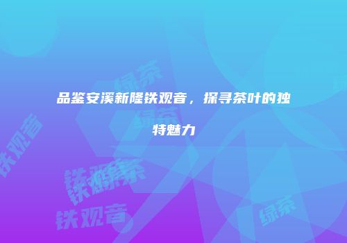 品鉴安溪新隆铁观音，探寻茶叶的独特魅力
