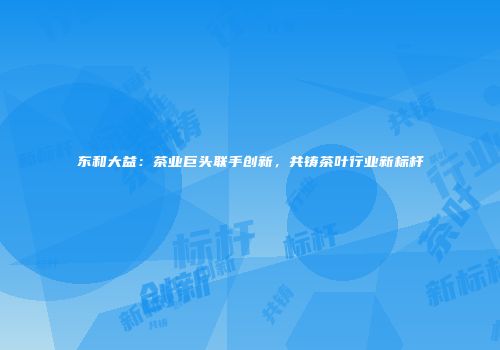 东和大益：茶业巨头联手创新，共铸茶叶行业新标杆