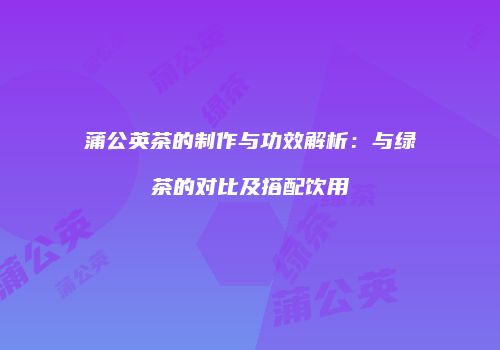 蒲公英茶的制作与功效解析：与绿茶的对比及搭配饮用