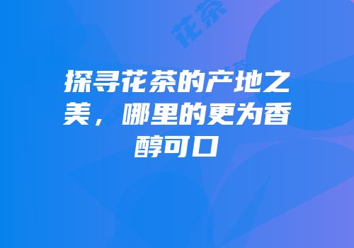 探寻花茶的产地之美，哪里的更为香醇可口
