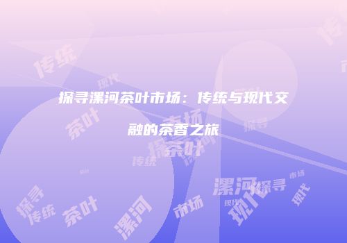 探寻漯河茶叶市场：传统与现代交融的茶香之旅