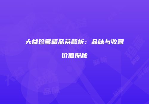 大益珍藏精品茶解析：品味与收藏价值探秘
