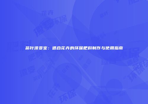 茶叶渣变宝：适合花卉的环保肥料制作与使用指南