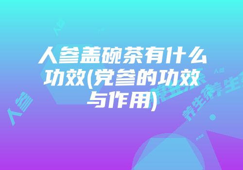 人参盖碗茶有什么功效(党参的功效与作用)