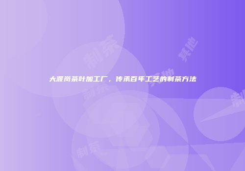 大渡岗茶叶加工厂，传承百年工艺的制茶方法