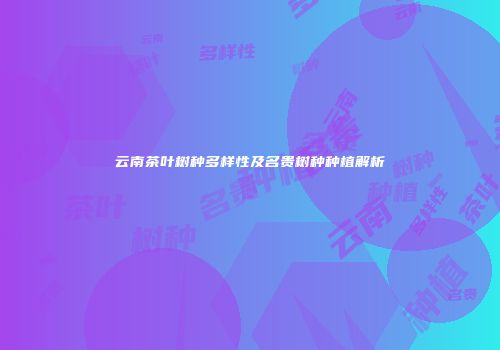 云南茶叶树种多样性及名贵树种种植解析