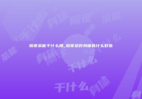 隔夜茶能干什么用_隔夜茶对身体有什么好处