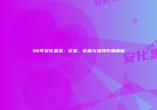 30年安化黑茶：价值、价格与独特作用解析