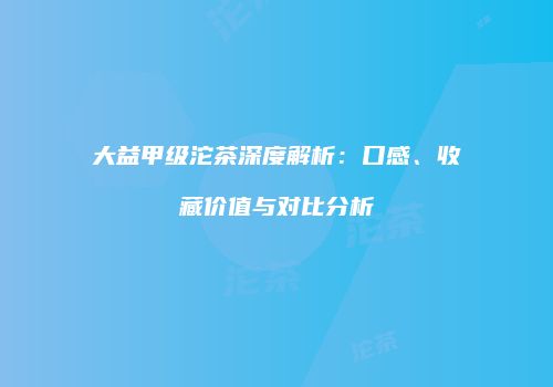 大益甲级沱茶深度解析：口感、收藏价值与对比分析