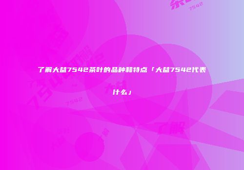 了解大益7542茶叶的品种和特点「大益7542代表什么」