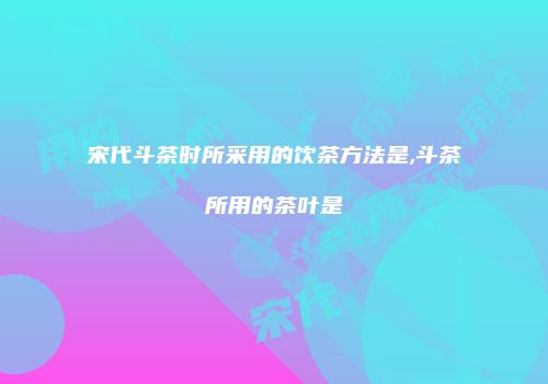 宋代斗茶时所采用的饮茶方法是,斗茶所用的茶叶是