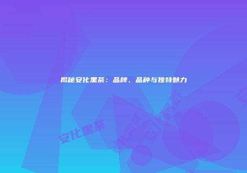 揭秘安化黑茶：品牌、品种与独特魅力