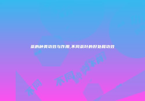 茶的种类功效与作用,不同茶叶的好处和功效