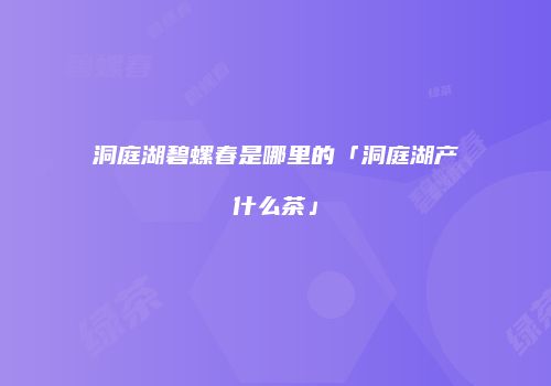洞庭湖碧螺春是哪里的「洞庭湖产什么茶」