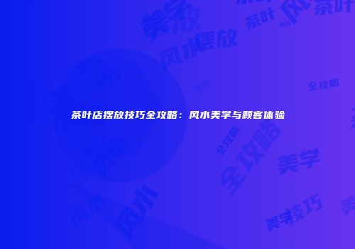 茶叶店摆放技巧全攻略：风水美学与顾客体验