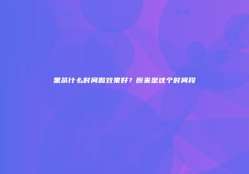 黑茶什么时间喝效果好？原来是这个时间段