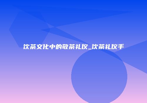 饮茶文化中的敬茶礼仪_饮茶礼仪手