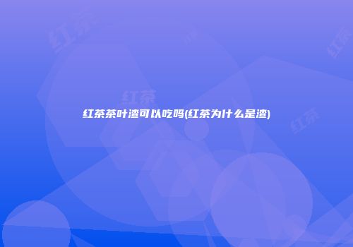 红茶茶叶渣可以吃吗(红茶为什么是渣)