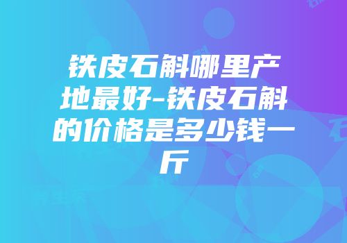 铁皮石斛哪里产地最好-铁皮石斛的价格是多少钱一斤