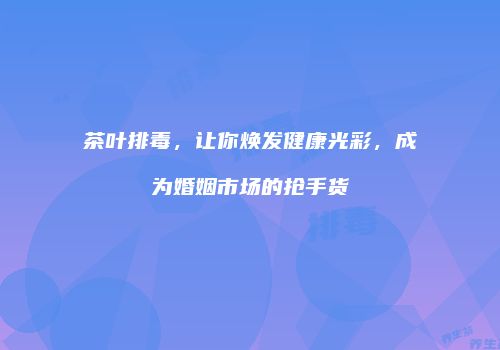 茶叶排毒，让你焕发健康光彩，成为婚姻市场的抢手货